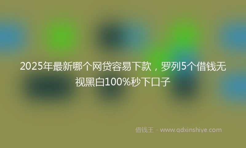 2025年最新哪个网贷容易下款，罗列5个借钱无视黑白100%秒下口子