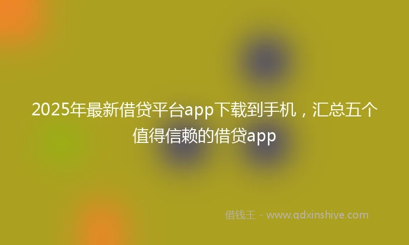 2025年最新借贷平台app下载到手机，汇总五个值得信赖的借贷app