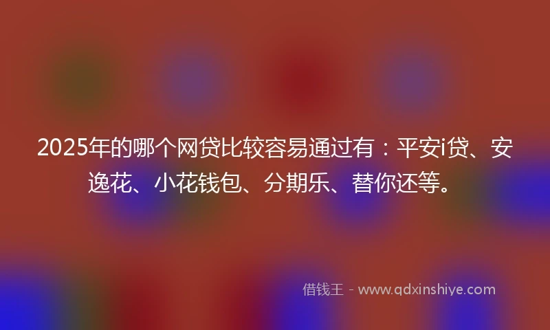 2025年的哪个网贷比较容易通过有：平安i贷、安逸花、小花钱包、分期乐、替你还等。