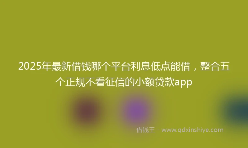 2025年最新借钱哪个平台利息低点能借，整合五个正规不看征信的小额贷款app