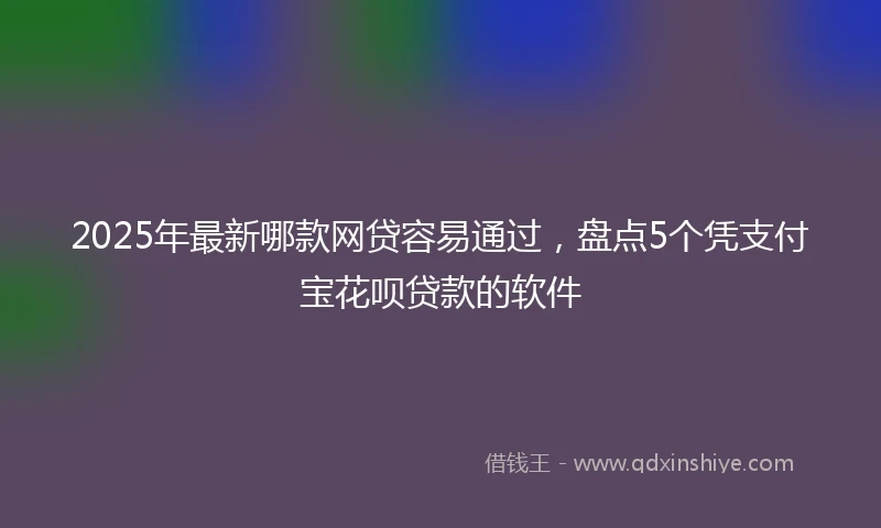 2025年最新哪款网贷容易通过，盘点5个凭支付宝花呗贷款的软件