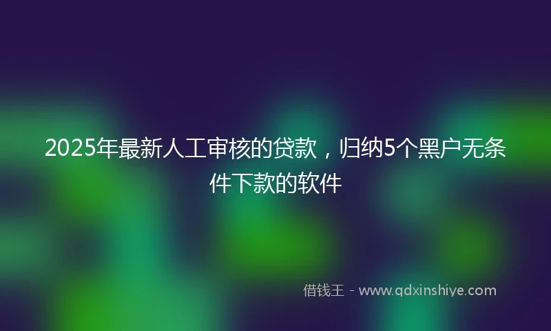 2025年最新人工审核的贷款，归纳5个黑户无条件下款的软件