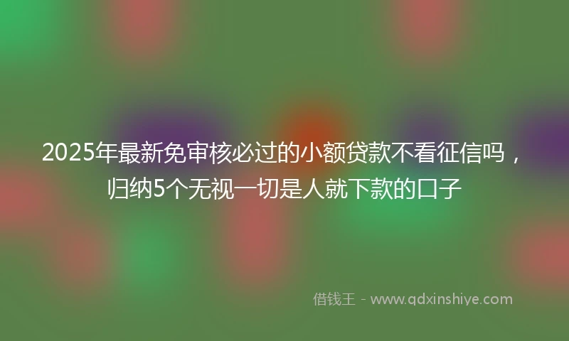 2025年最新免审核必过的小额贷款不看征信吗，归纳5个无视一切是人就下款的口子