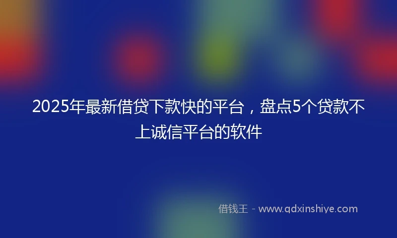 2025年最新借贷下款快的平台，盘点5个贷款不上诚信平台的软件