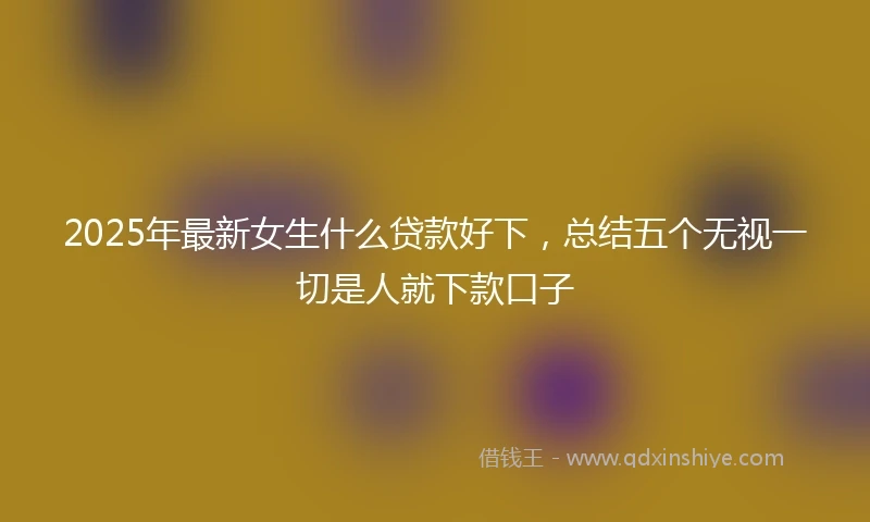 2025年最新女生什么贷款好下，总结五个无视一切是人就下款口子