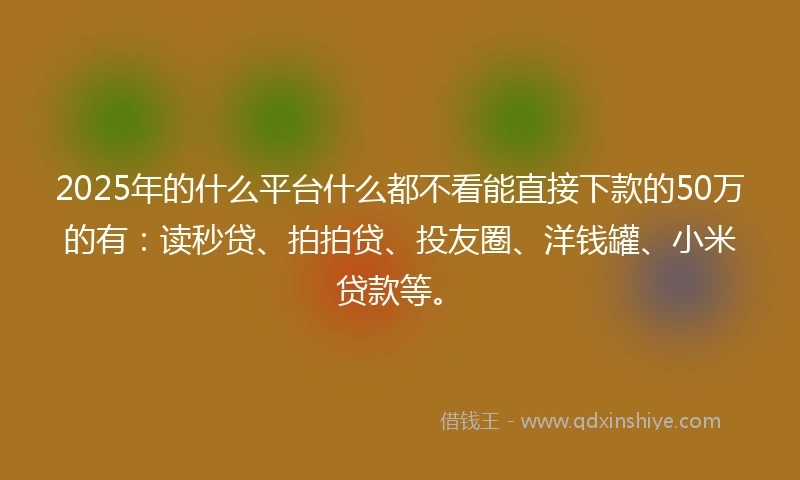 2025年的什么平台什么都不看能直接下款的50万的有：读秒贷、拍拍贷、投友圈、洋钱罐、小米贷款等。