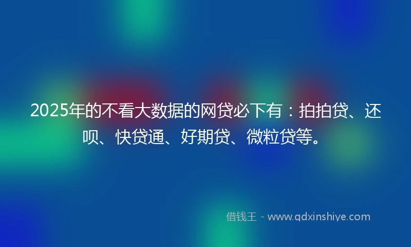 2025年的不看大数据的网贷必下有：拍拍贷、还呗、快贷通、好期贷、微粒贷等。