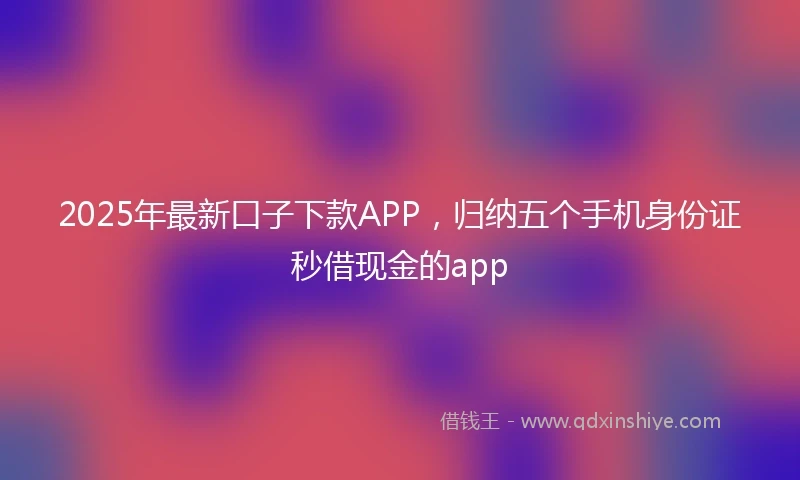 2025年最新口子下款APP，归纳五个手机身份证秒借现金的app