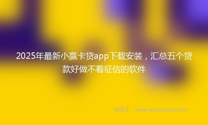 2025年最新小赢卡贷app下载安装，汇总五个贷款好做不看征信的软件