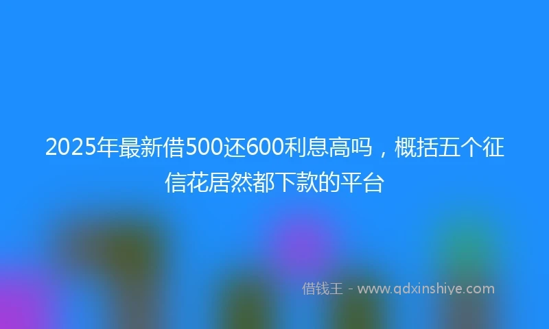 2025年最新借500还600利息高吗，概括五个征信花居然都下款的平台