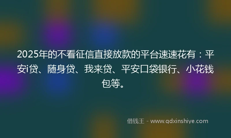 2025年的不看征信直接放款的平台速速花有：平安i贷、随身贷、我来贷、平安口袋银行、小花钱包等。
