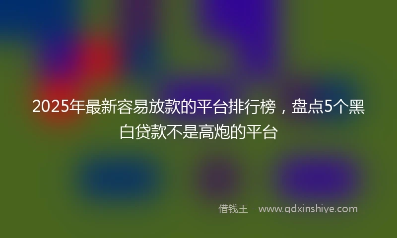 2025年最新容易放款的平台排行榜，盘点5个黑白贷款不是高炮的平台