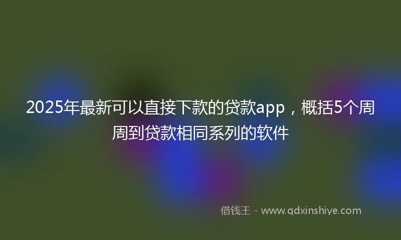 2025年最新可以直接下款的贷款app，概括5个周周到贷款相同系列的软件