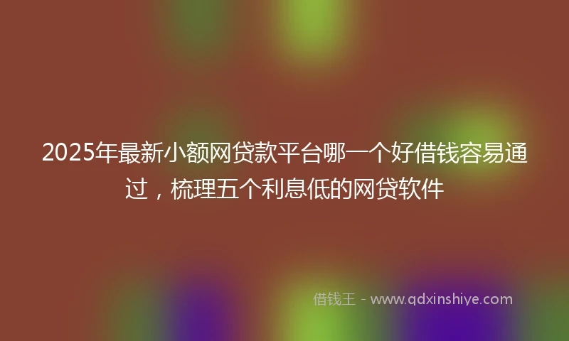 2025年最新小额网贷款平台哪一个好借钱容易通过，梳理五个利息低的网贷软件