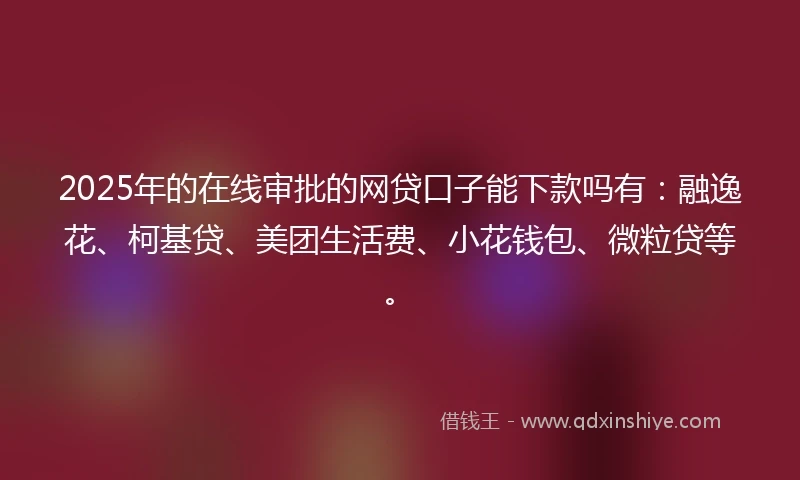 2025年的在线审批的网贷口子能下款吗有：融逸花、柯基贷、美团生活费、小花钱包、微粒贷等。
