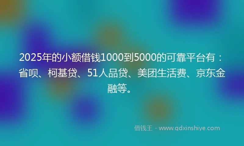 2025年的小额借钱1000到5000的可靠平台有：省呗、柯基贷、51人品贷、美团生活费、京东金融等。