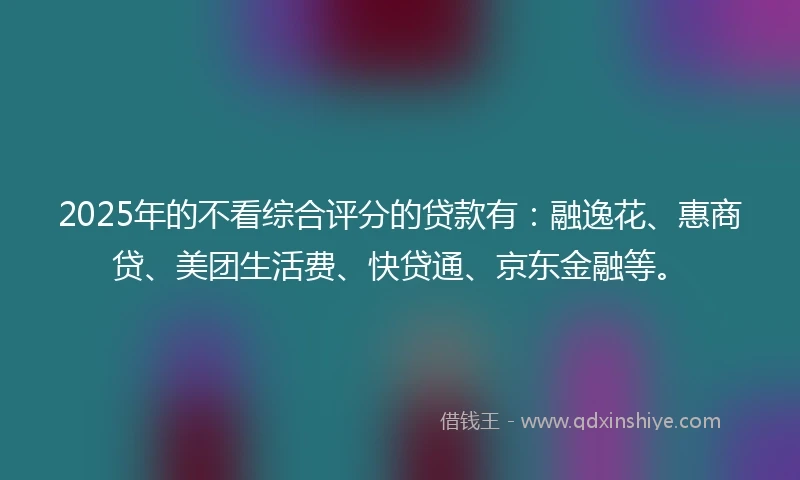 2025年的不看综合评分的贷款有：融逸花、惠商贷、美团生活费、快贷通、京东金融等。