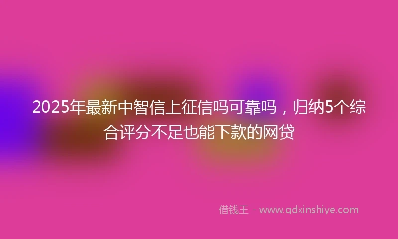 2025年最新中智信上征信吗可靠吗，归纳5个综合评分不足也能下款的网贷