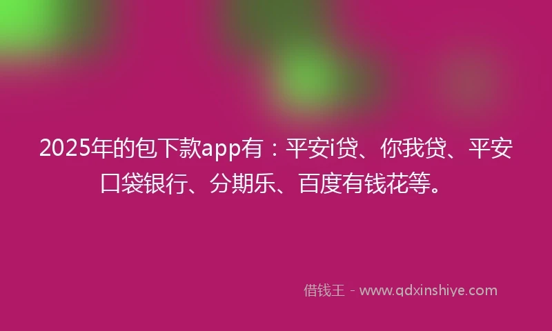 2025年的包下款app有：平安i贷、你我贷、平安口袋银行、分期乐、百度有钱花等。