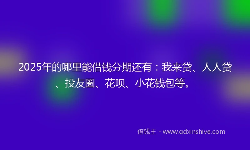 2025年的哪里能借钱分期还有：我来贷、人人贷、投友圈、花呗、小花钱包等。