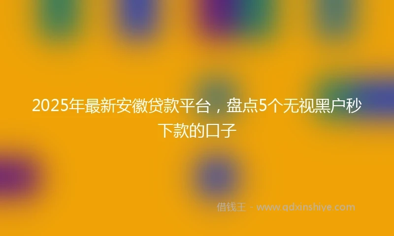 2025年最新安徽贷款平台，盘点5个无视黑户秒下款的口子