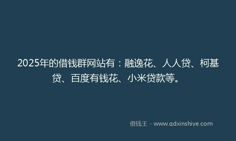 2025年的借钱群网站有：融逸花、人人贷、柯基贷、百度有钱花、小米贷款等。