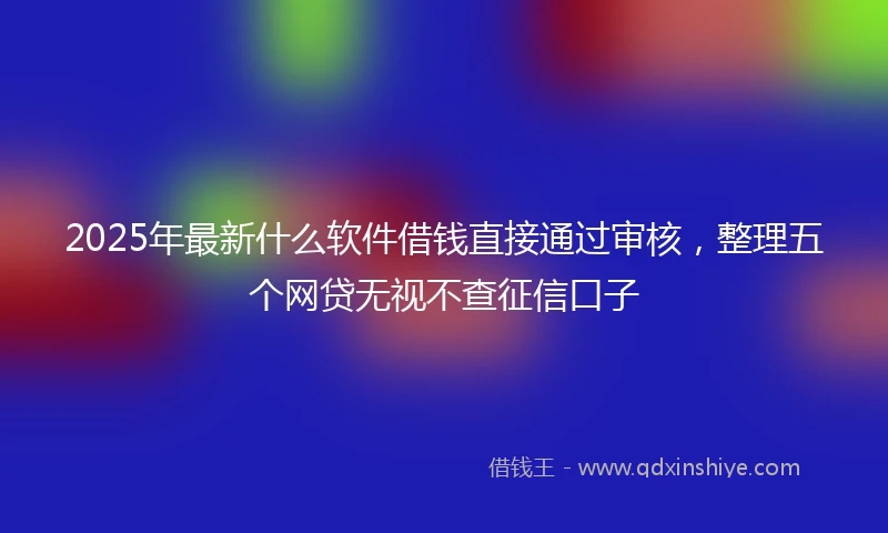 2025年最新什么软件借钱直接通过审核，整理五个网贷无视不查征信口子