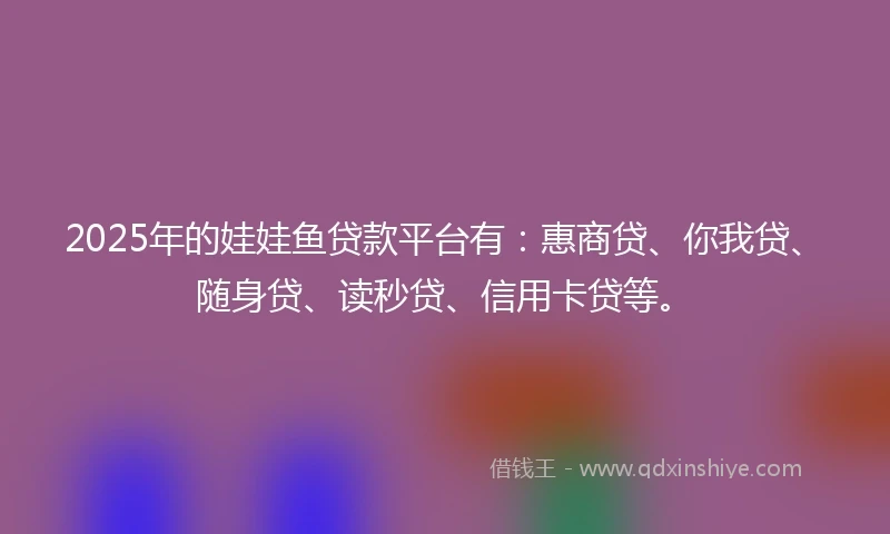 2025年的娃娃鱼贷款平台有：惠商贷、你我贷、随身贷、读秒贷、信用卡贷等。