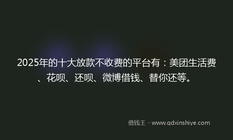2025年的十大放款不收费的平台有：美团生活费、花呗、还呗、微博借钱、替你还等。