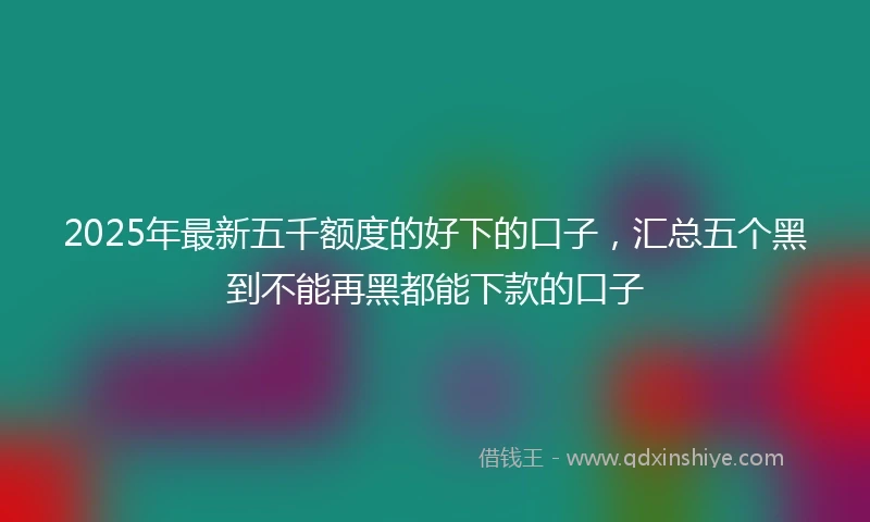 2025年最新五千额度的好下的口子，汇总五个黑到不能再黑都能下款的口子