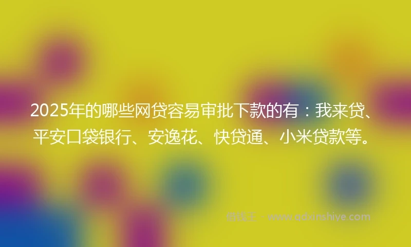 2025年的哪些网贷容易审批下款的有：我来贷、平安口袋银行、安逸花、快贷通、小米贷款等。