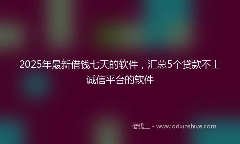 2025年最新借钱七天的软件，汇总5个贷款不上诚信平台的软件