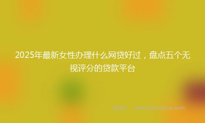 2025年最新女性办理什么网贷好过，盘点五个无视评分的贷款平台