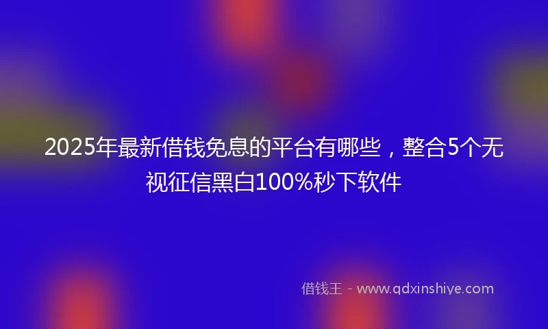 2025年最新借钱免息的平台有哪些，整合5个无视征信黑白100%秒下软件