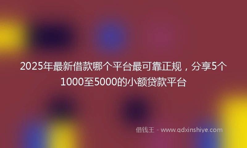 2025年最新借款哪个平台最可靠正规，分享5个1000至5000的小额贷款平台