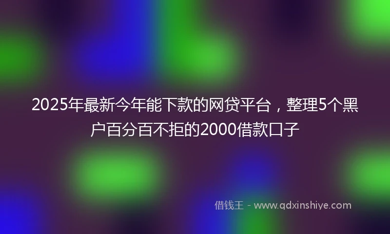 2025年最新今年能下款的网贷平台，整理5个黑户百分百不拒的2000借款口子