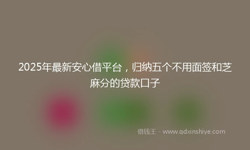 2025年最新安心借平台，归纳五个不用面签和芝麻分的贷款口子