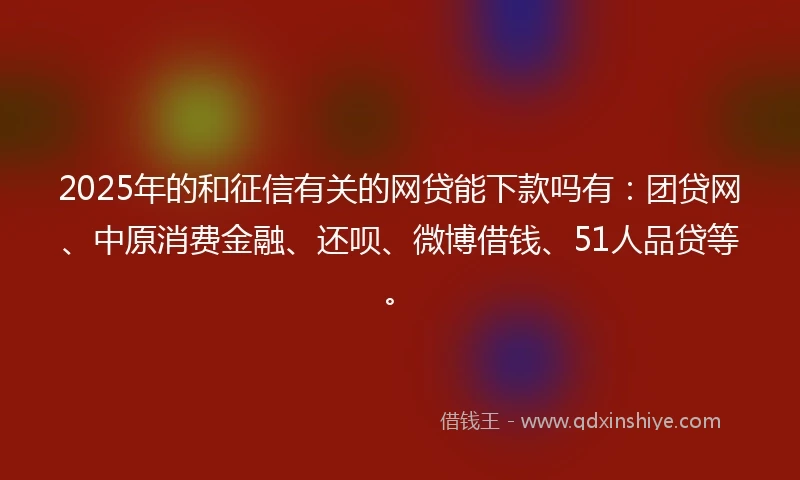 2025年的和征信有关的网贷能下款吗有：团贷网、中原消费金融、还呗、微博借钱、51人品贷等。