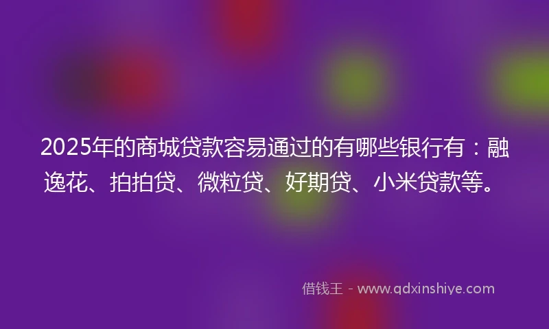 2025年的商城贷款容易通过的有哪些银行有：融逸花、拍拍贷、微粒贷、好期贷、小米贷款等。
