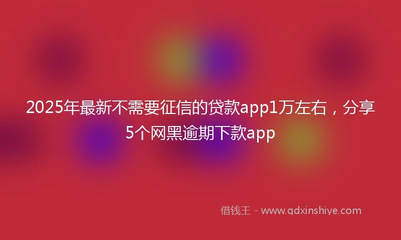 2025年最新不需要征信的贷款app1万左右，分享5个网黑逾期下款app