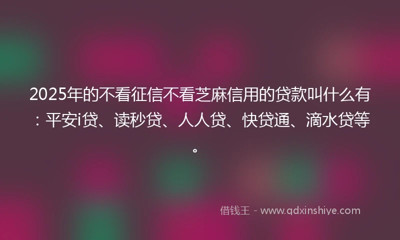 2025年的不看征信不看芝麻信用的贷款叫什么有：平安i贷、读秒贷、人人贷、快贷通、滴水贷等。
