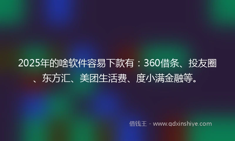 2025年的啥软件容易下款有：360借条、投友圈、东方汇、美团生活费、度小满金融等。
