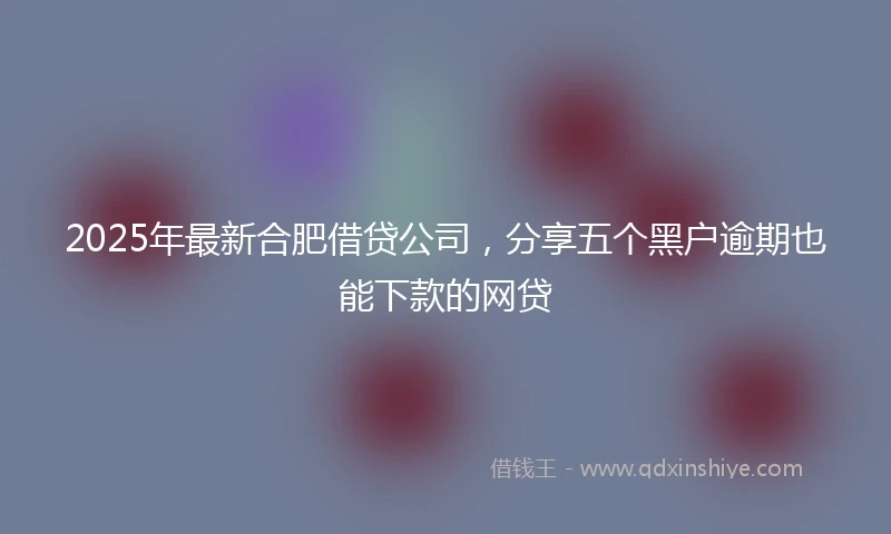 2025年最新合肥借贷公司，分享五个黑户逾期也能下款的网贷