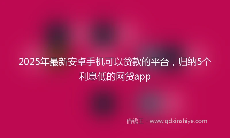 2025年最新安卓手机可以贷款的平台，归纳5个利息低的网贷app