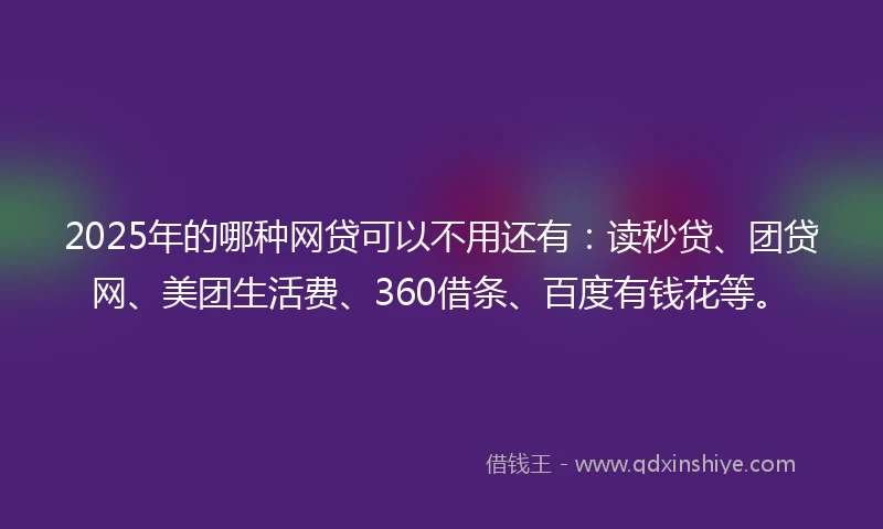 2025年的哪种网贷可以不用还有：读秒贷、团贷网、美团生活费、360借条、百度有钱花等。