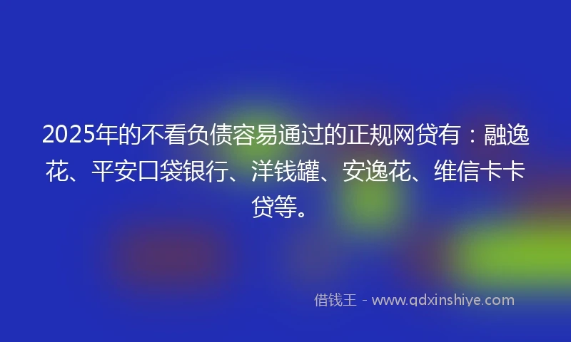 2025年的不看负债容易通过的正规网贷有：融逸花、平安口袋银行、洋钱罐、安逸花、维信卡卡贷等。