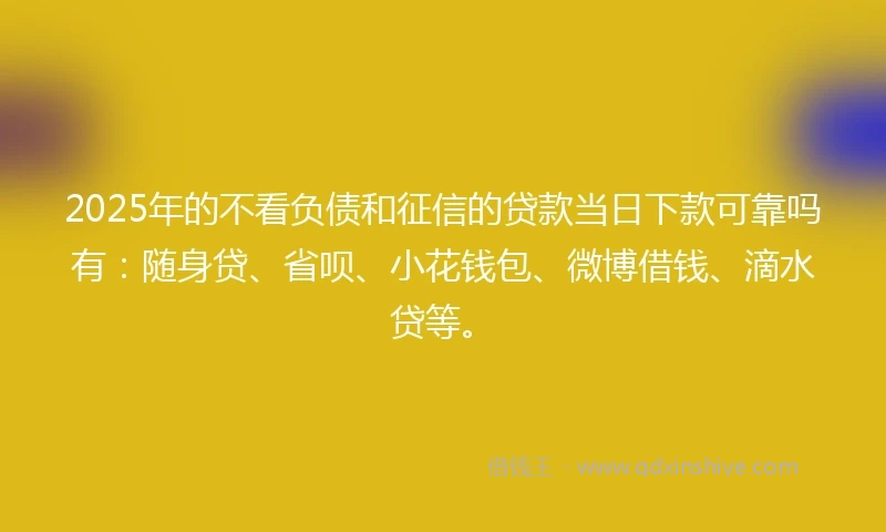 2025年的不看负债和征信的贷款当日下款可靠吗有：随身贷、省呗、小花钱包、微博借钱、滴水贷等。