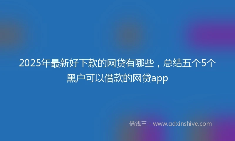 2025年最新好下款的网贷有哪些，总结五个5个黑户可以借款的网贷app