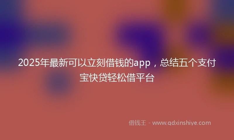 2025年最新可以立刻借钱的app，总结五个支付宝快贷轻松借平台