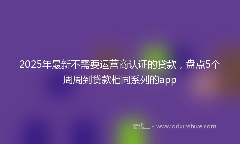 2025年最新不需要运营商认证的贷款，盘点5个周周到贷款相同系列的app